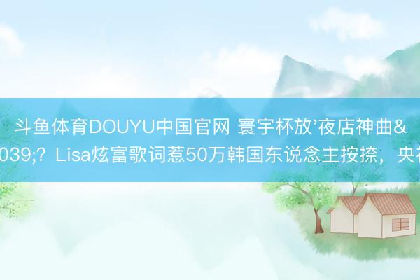 斗鱼体育DOUYU中国官网 寰宇杯放'夜店神曲'？Lisa炫富歌词惹50万韩国东说念主按捺，央视