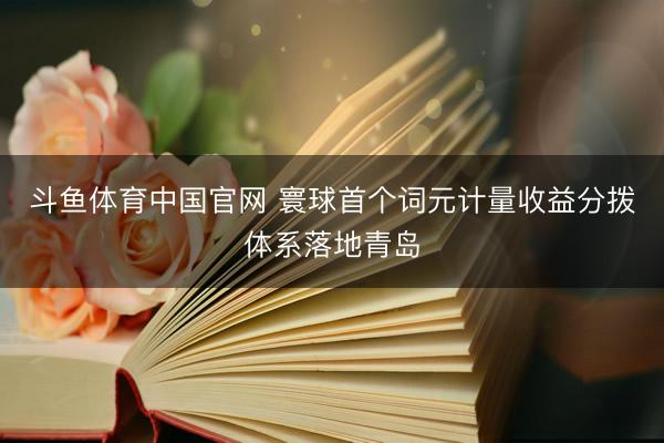 斗鱼体育中国官网 寰球首个词元计量收益分拨体系落地青岛