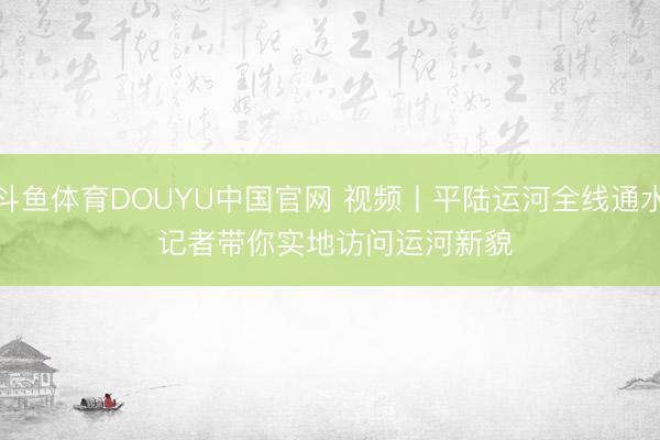 斗鱼体育DOUYU中国官网 视频丨平陆运河全线通水 记者带你实地访问运河新貌