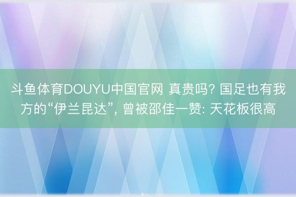 斗鱼体育DOUYU中国官网 真贵吗? 国足也有我方的“伊兰昆达”， 曾被邵佳一赞: 天花板很高