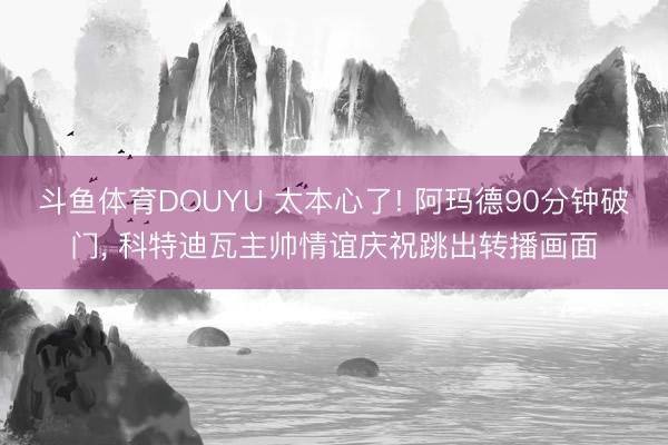 斗鱼体育DOUYU 太本心了! 阿玛德90分钟破门， 科特迪瓦主帅情谊庆祝跳出转播画面