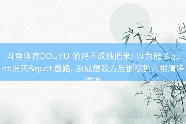 斗鱼体育DOUYU 偷鸡不成蚀把米! 以为能 "消灭"董路, 没成想我方反倒被扒六根清净