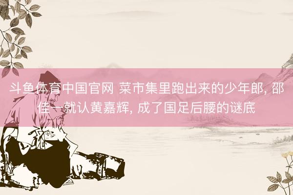 斗鱼体育中国官网 菜市集里跑出来的少年郎， 邵佳一就认黄嘉辉， 成了国足后腰的谜底
