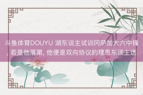 斗鱼体育DOUYU 湖东谈主试训冈萨加大六中锋， 若是他落第， 他便是双向协议的理思东谈主选