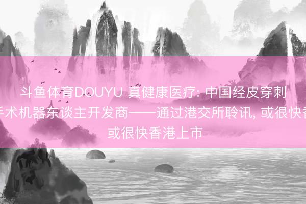 斗鱼体育DOUYU 真健康医疗: 中国经皮穿刺及消融手术机器东谈主开发商——通过港交所聆讯， 或很快香港上市