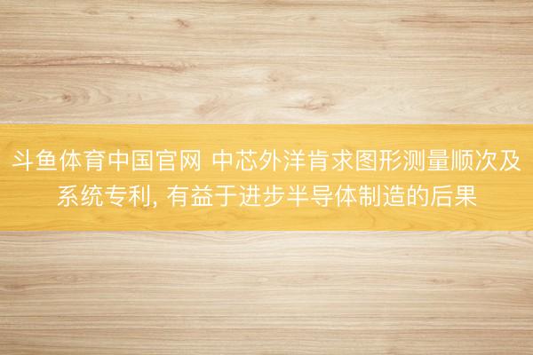 斗鱼体育中国官网 中芯外洋肯求图形测量顺次及系统专利， 有益于进步半导体制造的后果