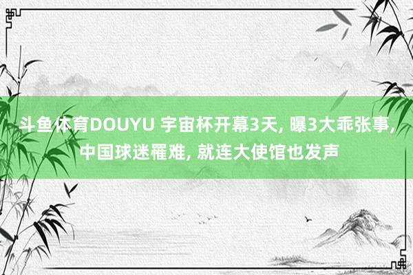 斗鱼体育DOUYU 宇宙杯开幕3天， 曝3大乖张事， 中国球迷罹难， 就连大使馆也发声