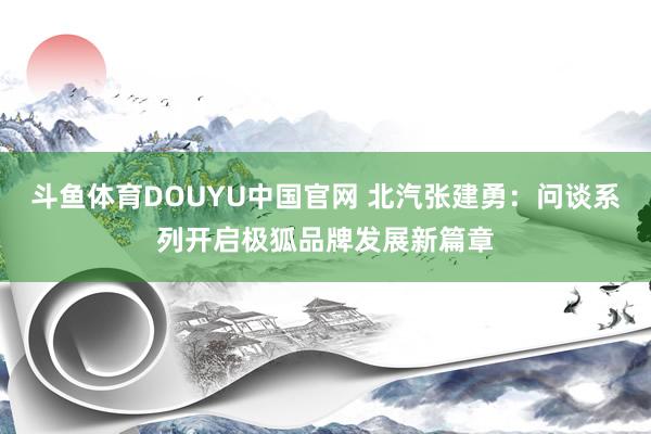 斗鱼体育DOUYU中国官网 北汽张建勇：问谈系列开启极狐品牌发展新篇章