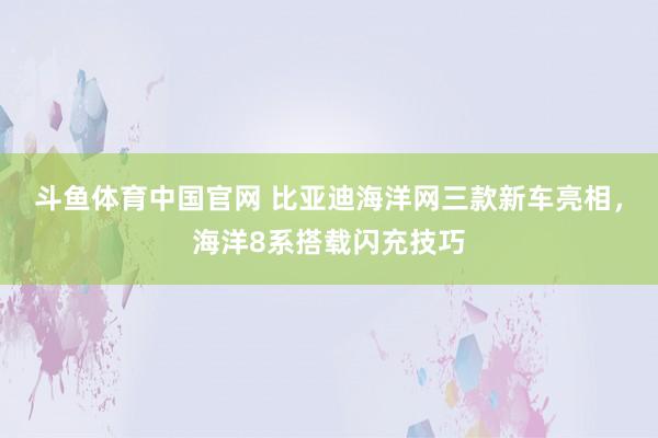 斗鱼体育中国官网 比亚迪海洋网三款新车亮相，海洋8系搭载闪充技巧