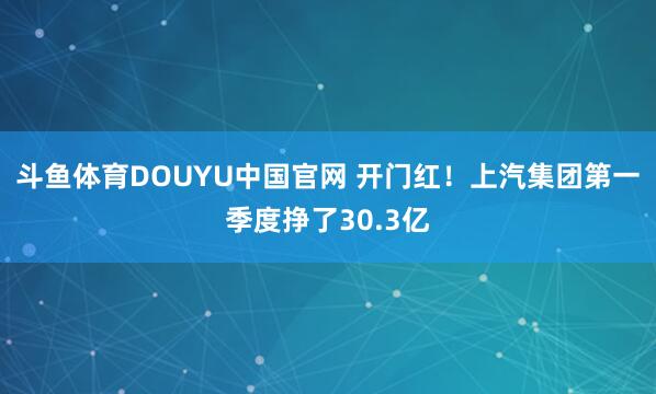 斗鱼体育DOUYU中国官网 开门红！上汽集团第一季度挣了30.3亿