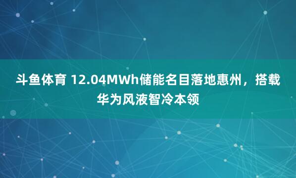 斗鱼体育 12.04MWh储能名目落地惠州，搭载华为风液智冷本领