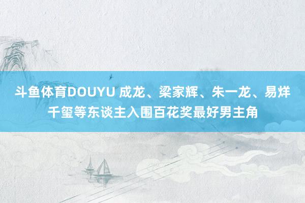 斗鱼体育DOUYU 成龙、梁家辉、朱一龙、易烊千玺等东谈主入围百花奖最好男主角