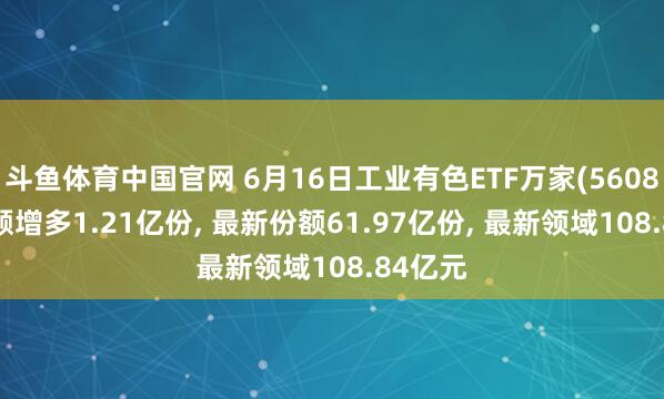 斗鱼体育中国官网 6月16日工业有色ETF万家(560860)份额增多1.21亿份， 最新份额61.97亿份， 最新领域108.84亿元