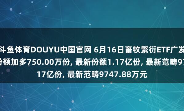 斗鱼体育DOUYU中国官网 6月16日畜牧繁衍ETF广发(512450)份额加多750.00万份， 最新份额1.17亿份， 最新范畴9747.88万元