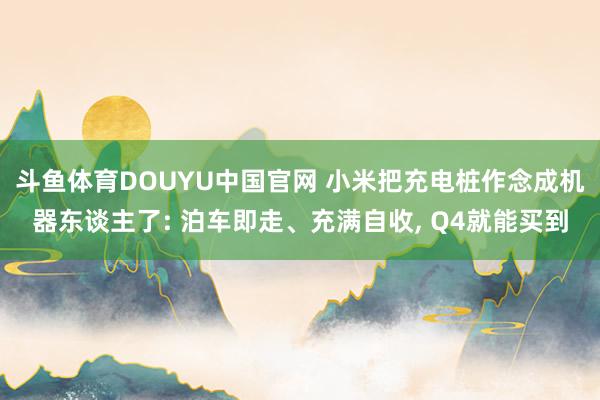 斗鱼体育DOUYU中国官网 小米把充电桩作念成机器东谈主了: 泊车即走、充满自收， Q4就能买到