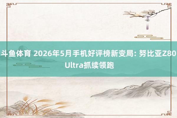 斗鱼体育 2026年5月手机好评榜新变局: 努比亚Z80 Ultra抓续领跑