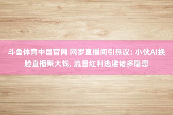 斗鱼体育中国官网 网罗直播间引热议: 小伙AI换脸直播赚大钱, 流量红利逃避诸多隐患