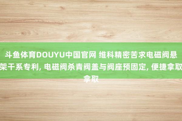 斗鱼体育DOUYU中国官网 维科精密苦求电磁阀悬架干系专利， 电磁阀杀青阀盖与阀座预固定， 便捷拿取