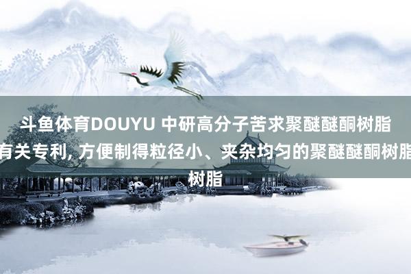 斗鱼体育DOUYU 中研高分子苦求聚醚醚酮树脂有关专利， 方便制得粒径小、夹杂均匀的聚醚醚酮树脂