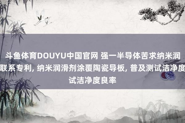 斗鱼体育DOUYU中国官网 强一半导体苦求纳米润滑剂联系专利， 纳米润滑剂涂覆陶瓷导板， 普及测试洁净度良率
