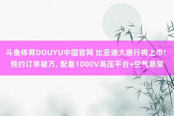 斗鱼体育DOUYU中国官网 比亚迪大唐行将上市! 预约订单破万, 配备1000V高压平台+空气悬架