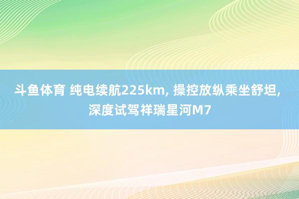 斗鱼体育 纯电续航225km， 操控放纵乘坐舒坦， 深度试驾祥瑞星河M7