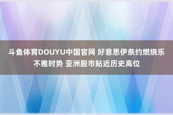 斗鱼体育DOUYU中国官网 好意思伊条约燃烧乐不雅时势 亚洲股市贴近历史高位