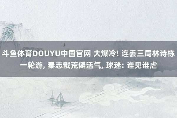斗鱼体育DOUYU中国官网 大爆冷! 连丢三局林诗栋一轮游, 秦志戬荒僻活气, 球迷: 谁见谁虐